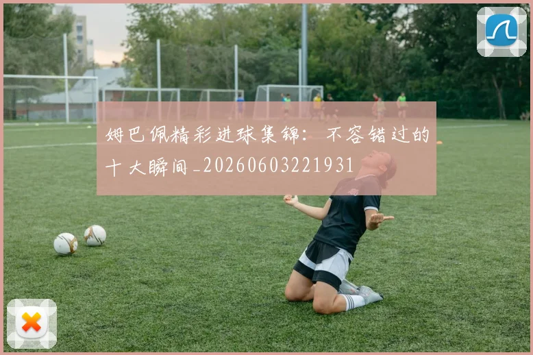 姆巴佩精彩进球集锦：不容错过的十大瞬间_20260603221931