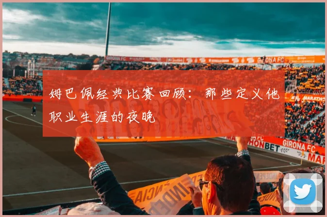 姆巴佩经典比赛回顾:那些定义他职业生涯的夜晚