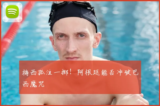 梅西孤注一掷！阿根廷能否冲破巴西魔咒