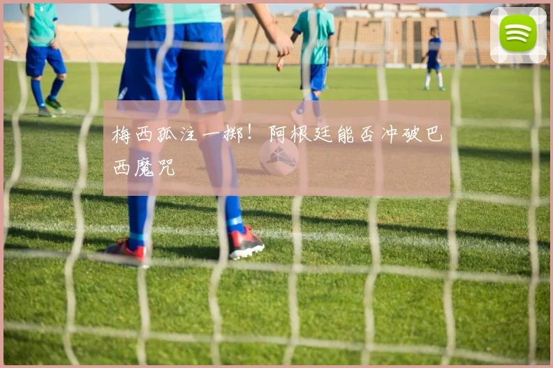 梅西孤注一掷！阿根廷能否冲破巴西魔咒
