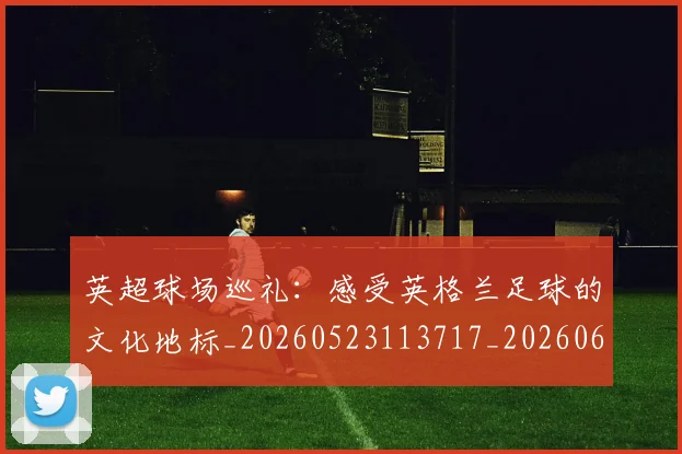 英超球场巡礼：感受英格兰足球的文化地标_20260523113717_20260610170047