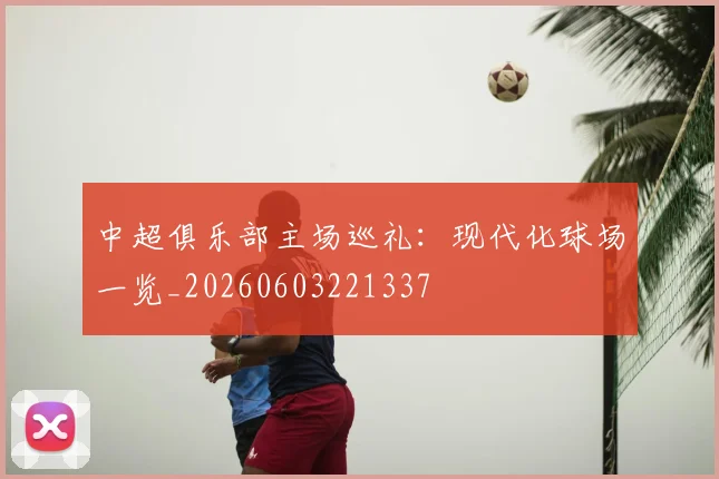中超俱乐部主场巡礼:现代化球场一览_20260603221337
