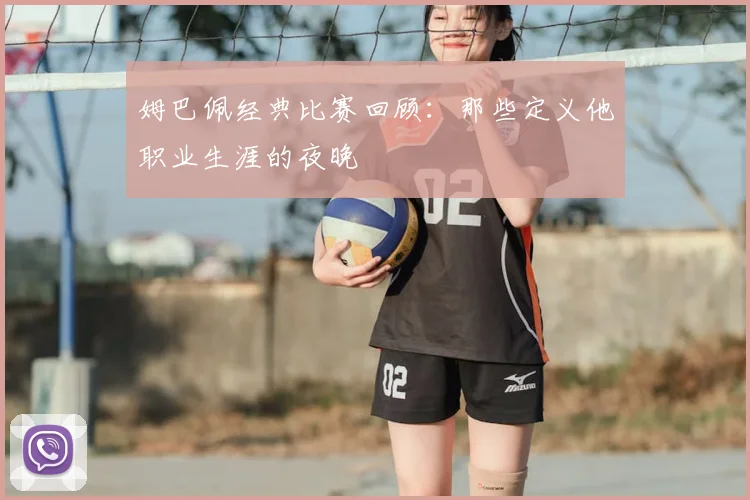 姆巴佩经典比赛回顾：那些定义他职业生涯的夜晚